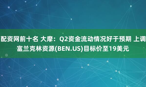 配资网前十名 大摩：Q2资金流动情况好于预期 上调富兰克林资源(BEN.US)目标价至19美元