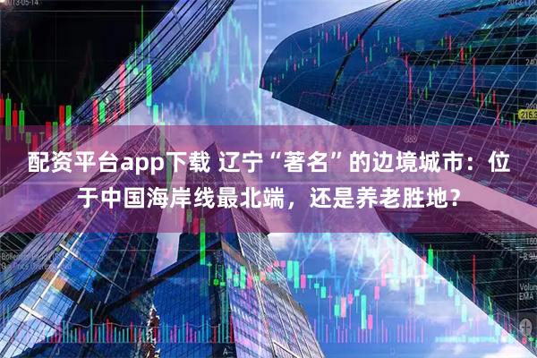 配资平台app下载 辽宁“著名”的边境城市：位于中国海岸线最北端，还是养老胜地？