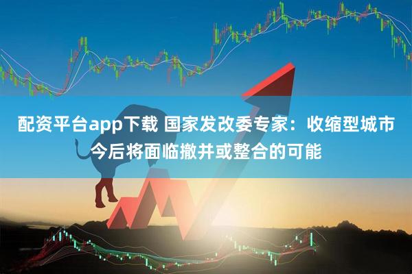 配资平台app下载 国家发改委专家：收缩型城市今后将面临撤并或整合的可能