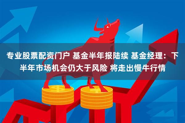 专业股票配资门户 基金半年报陆续 基金经理：下半年市场机会仍大于风险 将走出慢牛行情