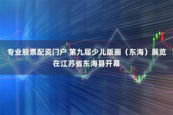 专业股票配资门户 第九届少儿版画（东海）展览在江苏省东海县开幕