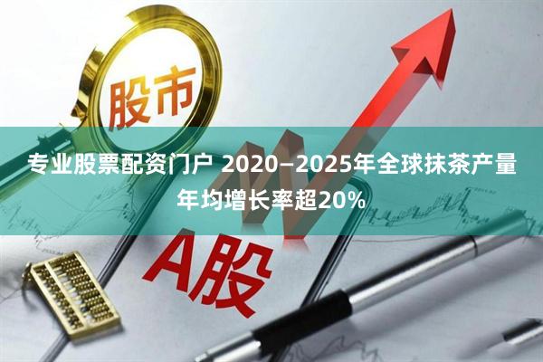 专业股票配资门户 2020—2025年全球抹茶产量年均增长率超20%