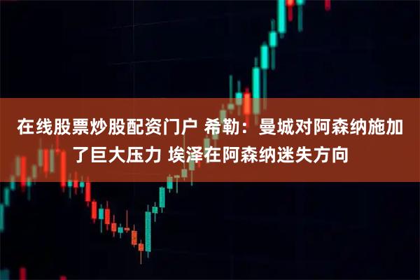 在线股票炒股配资门户 希勒：曼城对阿森纳施加了巨大压力 埃泽在阿森纳迷失方向